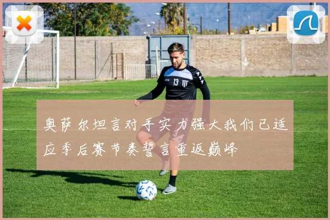 奥萨尔坦言对手实力强大我们已适应季后赛节奏誓言重返巅峰
