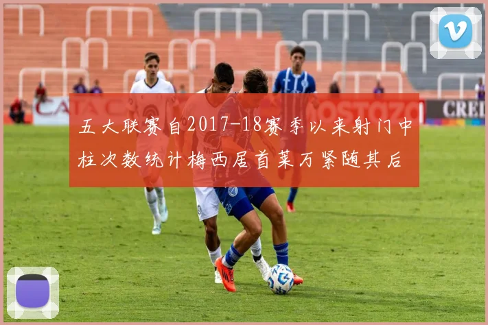 五大联赛自2017-18赛季以来射门中柱次数统计梅西居首莱万紧随其后