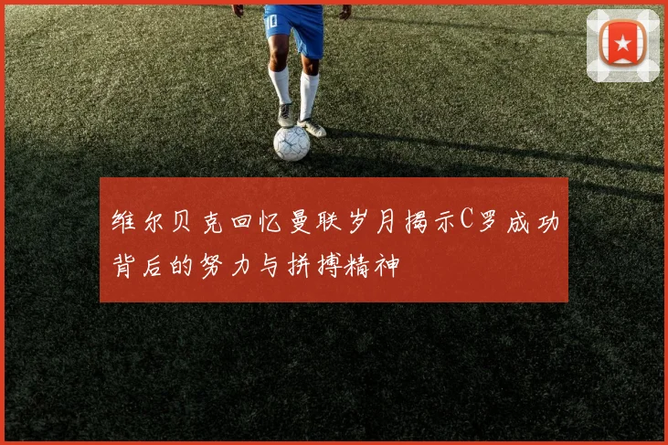 维尔贝克回忆曼联岁月揭示C罗成功背后的努力与拼搏精神