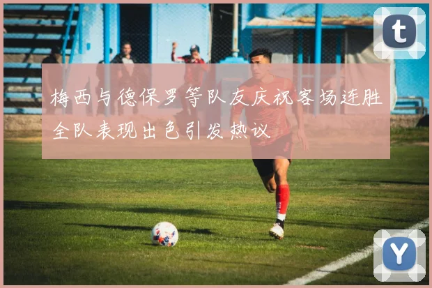 梅西与德保罗等队友庆祝客场连胜全队表现出色引发热议