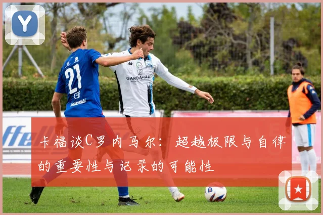 卡福谈C罗内马尔：超越极限与自律的重要性与记录的可能性