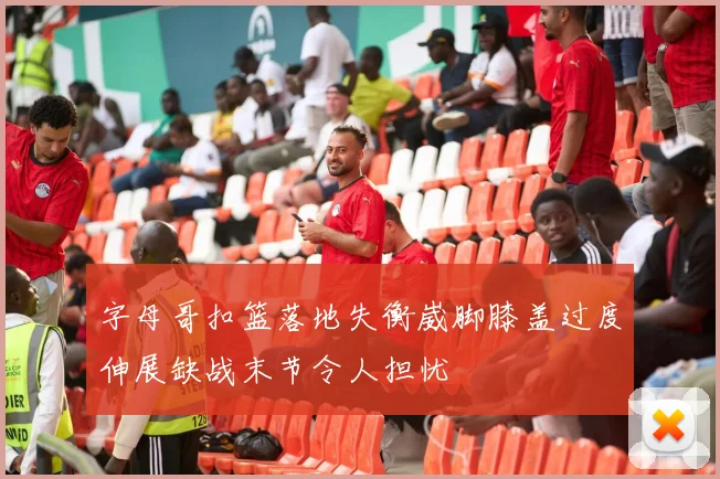 字母哥扣篮落地失衡崴脚膝盖过度伸展缺战末节令人担忧