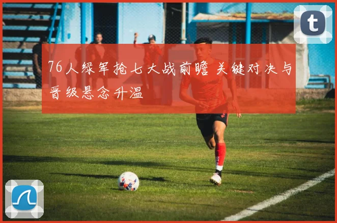 76人绿军抢七大战前瞻 关键对决与晋级悬念升温