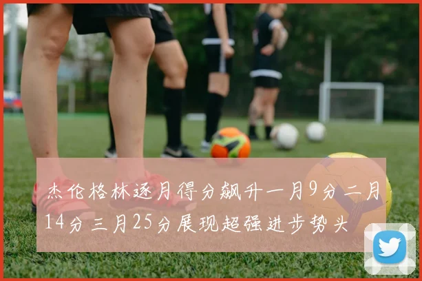 杰伦格林逐月得分飙升一月9分二月14分三月25分展现超强进步势头