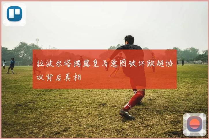 拉波尔塔揭露皇马意图破坏欧超协议背后真相