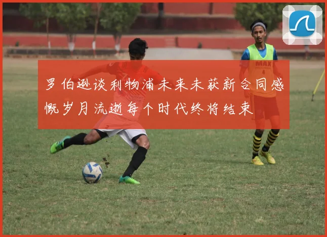 罗伯逊谈利物浦未来未获新合同感慨岁月流逝每个时代终将结束