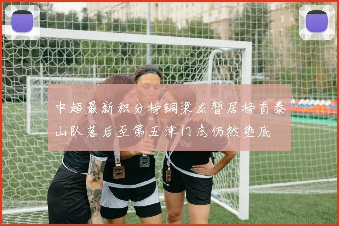 中超最新积分榜铜梁龙暂居榜首泰山队落后至第五津门虎仍然垫底