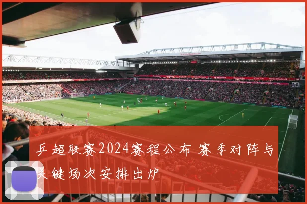 乒超联赛2024赛程公布 赛季对阵与关键场次安排出炉