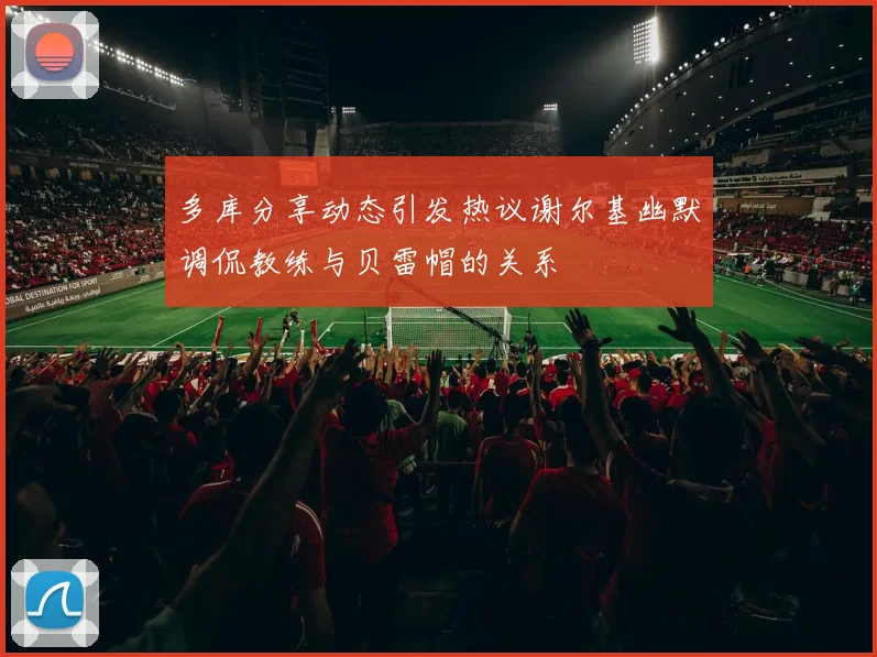 多库分享动态引发热议谢尔基幽默调侃教练与贝雷帽的关系