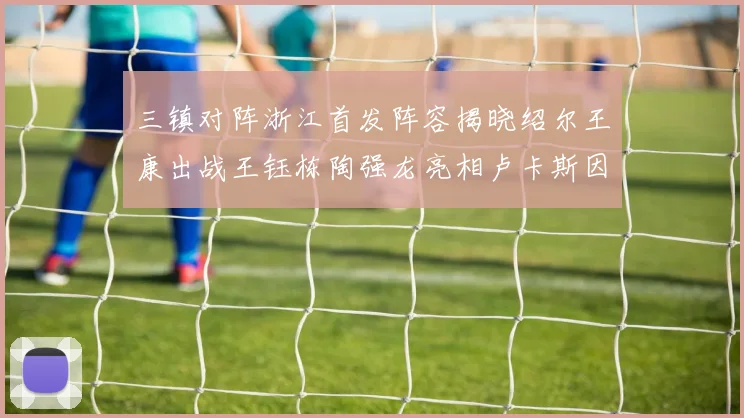 三镇对阵浙江首发阵容揭晓绍尔王康出战王钰栋陶强龙亮相卢卡斯因伤缺席