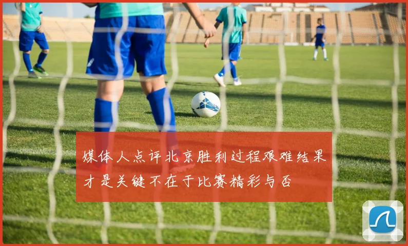 媒体人点评北京胜利过程艰难结果才是关键不在于比赛精彩与否