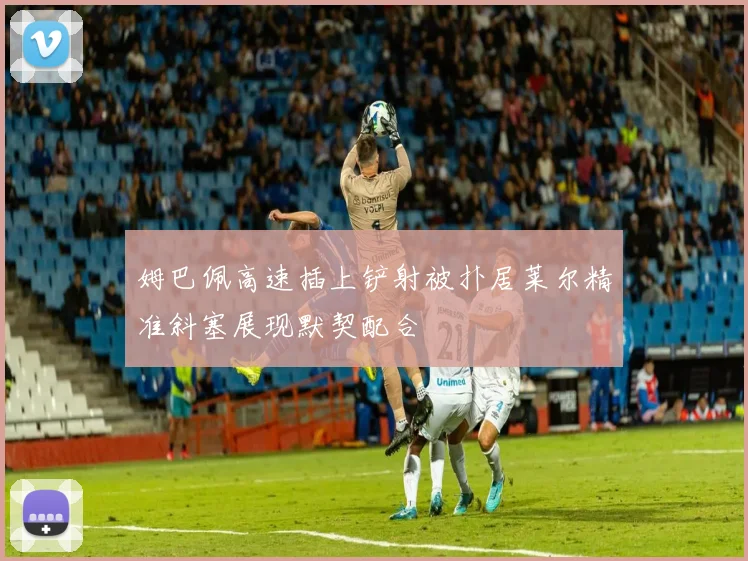 姆巴佩高速插上铲射被扑居莱尔精准斜塞展现默契配合